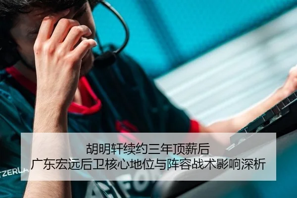 胡明轩续约三年顶薪后 广东宏远后卫核心地位与阵容战术影响深析