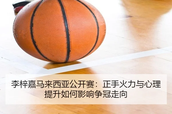 李梓嘉马来西亚公开赛：正手火力与心理提升如何影响争冠走向